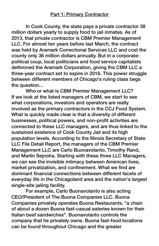 Part 1: Primary Contractor In Cook County, the state pays a private contractor 38 million dollars yearly to supply food to jail inmates. As of 2013, that private contractor is CBM Premier Management LLC. For almost ten years before last March, the contract was held by Aramark Correctional Services LLC and cost the county only 36 million dollars annually. But in a corporate- political coup, local politicians and food service capitalists dethroned the Aramark Corporation, giving the CBM LLC a three-year contract set to expire in 2016. This power struggle between different members of Chicago’s ruling class begs the question... Who or what is CBM Premier Management LLG? If we look at the listed managers of GBM, we start to see what corporations, investors and operators are really involved as the primary contractors in the CCJ Food System. What is quickly made clear is that a diversity of different businesses, political powers, and non-profit activities are connected to these LLC managers, and are thus linked to the sustained existence of Cook County Jail and its high population levels. According to the lllinois Secretary of State LLC File Detail Report, the managers of the CBM Premier Management LLC are Carlo Buonavolanto, Timothy Rand, and Marlin Sejnoha. Starting with these three LLC Managers, we can see the invisible intimacy between American lives, market privatization, and confinement. What we find are dominant financial connections between different facets of everyday life in the Chicagoland area and the nation’s largest single-site jailing facility. For example, Carlo Buonavolanto is also acting CEO/President of The Buona Companies LLC. Buona Companies privately operates Buona Restaurants, “a chain of about a dozen Buona fast-casual eateries known for their Italian beef sandwiches". Buonavolanto controls the company that he privately owns. Buona fast-food locations can be found throughout Chicago and the greater